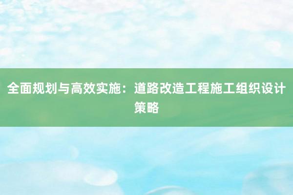 全面规划与高效实施：道路改造工程施工组织设计策略